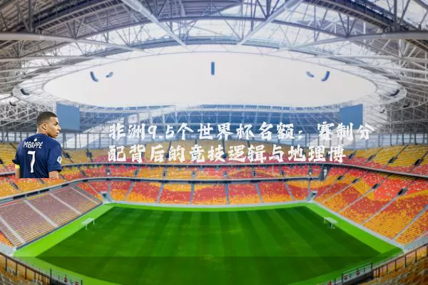 非洲9.5个世界杯名额：赛制分配背后的竞技逻辑与地理博弈